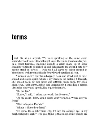 Imet Liz at an airport. We were speaking at the same event
somewhere out west. I flew all night to get there and then found myself
in a small terminal, standing outside a circle made up of other
speakers waiting to be picked up and delivered to the event. I hate how
people stand in circles. I wish we’d all agree to stand around in
horseshoes, with room available for awkward outsiders to join.
A woman walked over from baggage claim and stood next to me. I
smiled and stayed quiet, which is my strategy for making it through.
She smiled back, but her smile was different from mine. My smile
says: Hello, I am warm, polite, and unavailable. I smile like a period.
Liz smiles slowly and openly, like a question mark.
“Hi. I’m Liz.”
“I know,” I said. “I adore your work. I’m Glennon.”
“Oh my gosh! I know you. I adore your work, too. Where are you
from?”
“I live in Naples, Florida.”
“What’s it like to live there?”
“It’s slow. It’s a retirement city. I’d say the average age in my
neighborhood is eighty. The cool thing is that most of my friends are
 