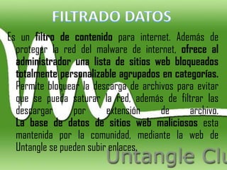 Es un filtro de contenido para internet. Además de
  proteger la red del malware de internet, ofrece al
  administrador una lista de sitios web bloqueados
  totalmente personalizable agrupados en categorías.
  Permite bloquear la descarga de archivos para evitar
  que se pueda saturar la red, además de filtrar las
  descargar      por      extensión    de     archivo.
  La base de datos de sitios web maliciosos esta
  mantenida por la comunidad, mediante la web de
  Untangle se pueden subir enlaces.
 