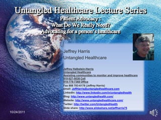 Jeffrey Harris
             Untangled Healthcare

             Jeffrey Halbstein-Harris
             Untangled Healthcare
             Assisting communities to monitor and improve healthcare
             919 627-5038 Cell
             919-779-7368 Office
             Fax 888 783-6178 (Jeffrey Harris)
             email: JeffHarris@untangledhealthcare.com
             LinkedIn: http://www.linkedin.com/in/untangledhealth
             Blog: http://www.untangledhealth.com/
             Website: http://www.untangledhealthcare.com/
             Twitter: http://twitter.com/UntangledHealth
             Slide share: http://www.slideshare.net/jeffharris75
10/24/2011                                                             1
 