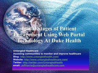 Initial Stages of Patient Engagement Using Web Portal Technology At Duke Health Untangled Healthcare Assisting communities to monitor and improve healthcare Blog:  http://www.untangledhealth.com/ Website:  http:// www.untangledhealthcare.com / Twitter:  http://twitter.com/UntangledHealth   email:  [email_address] 