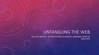 UNTANGLING THE WEB
FALL 2017 WEEK 10 – AUTHENTICATION, EJS PARTIALS, DATABASES, MORE ON
USING NPM
 