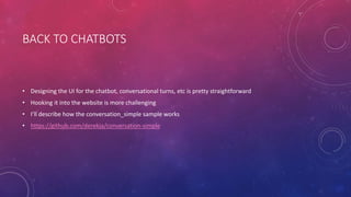 BACK TO CHATBOTS
• Designing the UI for the chatbot, conversational turns, etc is pretty straightforward
• Hooking it into the website is more challenging
• I’ll describe how the conversation_simple sample works
• https://github.com/derekja/conversation-simple
 
