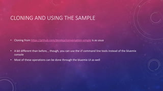 CLONING AND USING THE SAMPLE
• Cloning from https://github.com/derekja/conversation-simple is as usua
• A bit different than before, , though, you can use the cf command line tools instead of the bluemix
console
• Most of these operations can be done through the bluemix UI as well
 