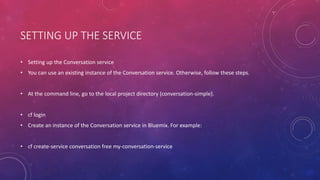 SETTING UP THE SERVICE
• Setting up the Conversation service
• You can use an existing instance of the Conversation service. Otherwise, follow these steps.
• At the command line, go to the local project directory (conversation-simple).
• cf login
• Create an instance of the Conversation service in Bluemix. For example:
• cf create-service conversation free my-conversation-service
 