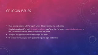 CF LOGIN ISSUES
• I had some problems with “cf login” where it kept rejecting my credentials
• I finally instead used “cf auth derekja@gmail.com pwd” and then “cf target –o derekja@gmail.com –s
dev” to authenticate and set my organization and space
• “cf login” is supposed to do all these steps, but didn’t
• Of course, you’ll use your own space and org and login credentials
 