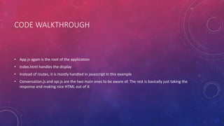 CODE WALKTHROUGH
• App.js again is the root of the application
• Index.html handles the display
• Instead of routes, it is mostly handled in javascript in this example
• Conversation.js and api.js are the two main ones to be aware of. The rest is basically just taking the
response and making nice HTML out of it
 
