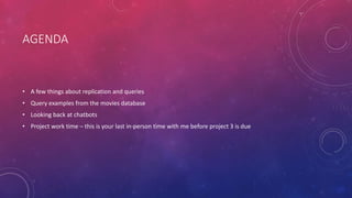 AGENDA
• A few things about replication and queries
• Query examples from the movies database
• Looking back at chatbots
• Project work time – this is your last in-person time with me before project 3 is due
 