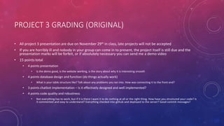 PROJECT 3 GRADING (ORIGINAL)
• All project 3 presentation are due on November 29th in class, late projects will not be accepted
• If you are horribly ill and nobody in your group can come in to present, the project itself is still due and the
presentation marks will be forfeit, or if absolutely necessary you can send me a demo video
• 15 points total
• 4 points presentation
• Is the demo good, is the website working, is the story about why it is interesting smooth
• 4 points database design and function (do things actually work)
• What is your table structure like? Talk about any problems you ran into. How was connecting it to the front end?
• 3 points chatbot implementation – is it effectively designed and well implemented?
• 4 points code quality and robustness
• Not everything has to work, but if it is there I want it to do nothing at all or the right thing. How have you structured your code? Is
it commented and easy to understand? Everything checked into github and deployed to the server? Good commit messages?
 