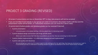 PROJECT 3 GRADING (REVISED)
• All project 3 presentation are due on November 29th in class, late projects will not be accepted
• If you are horribly ill and nobody in your group can come in to present, the project itself is still due and the
presentation marks will be forfeit, or if absolutely necessary you can send me a demo video
• 15 points total (chatbot grades and database grades can be reversed if desired)
• 4 points presentation
• Is the demo good, is the website working, is the story about why it is interesting smooth
• 5 points database design and function (do things actually work)
• What is your table structure like? Talk about any problems you ran into. How was connecting it to the front end?
• 2 points chatbot implementation – is it effectively designed and well implemented?
• 4 points code quality and robustness
• Not everything has to work, but if it is there I want it to do nothing at all or the right thing. How have you structured your code? Is
it commented and easy to understand? Everything checked into github and deployed to the server? Good commit messages?
 