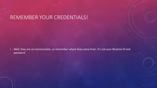 REMEMBER YOUR CREDENTIALS!
• Well, they are un-memorizable, so remember where they came from. It’s not your Bluemix ID and
password
 