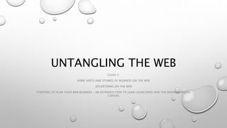 UNTANGLING THE WEB
CLASS 3:
SOME VISITS AND STORIES OF BUSINESS ON THE WEB
ADVERTISING ON THE WEB
STARTING TO PLAN YOUR WEB BUSINESS – AN INTRODUCTION TO LEAN LAUNCHPAD AND THE BUSINESS MODEL
CANVAS
 