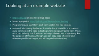 Looking at an example website
 http://3data.ca is hosted on github pages
 It uses a project at https://github.com/derekja/3data_landing
 Programmers are lazy! Don’t start from scratch, feel free to copy
 (academic dishonesty disclaimer! For code that is turned in, it is safest to
put a comment in the code indicating where it originally came from. This is
not a bad industry practice either, although followed less scrupulously. For
the purposes of this class, though, you can copy code whenever and
wherever you like as long as you tell me you have done so!)
 