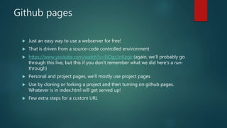 Github pages
 Just an easy way to use a webserver for free!
 That is driven from a source-code controlled environment
 https://www.youtube.com/watch?v=FiOgz3nKpgk (again, we’ll probably go
through this live, but this if you don’t remember what we did here’s a run-
through)
 Personal and project pages, we’ll mostly use project pages
 Use by cloning or forking a project and then turning on github pages.
Whatever is in index.html will get served up!
 Few extra steps for a custom URL
 