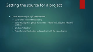 Getting the source for a project
 Create a directory in a git bash window
 CD to where you want the directory
 Go to the project on github, there will be a “clone” field, copy that https link
and then
 Git clone “https link”
 This will create the directory and populate it with the master branch
 