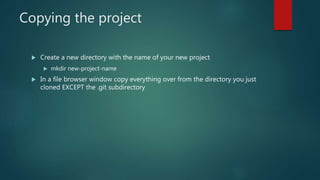 Copying the project
 Create a new directory with the name of your new project
 mkdir new-project-name
 In a file browser window copy everything over from the directory you just
cloned EXCEPT the .git subdirectory
 
