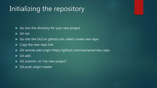 Initializing the repository
 Go into the directory for your new project
 Git init .
 Go into the GUI on github.com, select create new repo
 Copy the new repo link
 Git remote add origin https://github.com/username/new_repo
 Git add .
 Git commit –m “my new project”
 Git push origin master
 