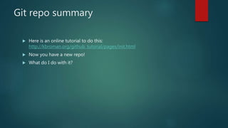 Git repo summary
 Here is an online tutorial to do this:
http://kbroman.org/github_tutorial/pages/init.html
 Now you have a new repo!
 What do I do with it?
 