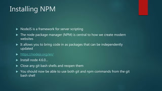 Installing NPM
 NodeJS is a framework for server scripting
 The node package manager (NPM) is central to how we create modern
websites
 It allows you to bring code in as packages that can be independently
updated
 https://nodejs.org/en/
 Install node 4.6.0…
 Close any git bash shells and reopen them
 You should now be able to use both git and npm commands from the git
bash shell
 