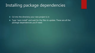 Installing package dependencies
 Cd into the directory your new project is in
 Type “npm install” and wait for the files to update. These are all the
package dependencies you’ll need.
 