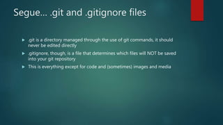 Segue… .git and .gitignore files
 .git is a directory managed through the use of git commands, it should
never be edited directly
 .gitignore, though, is a file that determines which files will NOT be saved
into your git repository
 This is everything except for code and (sometimes) images and media
 