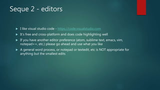 Seque 2 - editors
 I like visual studio code - https://code.visualstudio.com
 It’s free and cross-platform and does code highlighting well
 If you have another editor preference (atom, sublime text, emacs, vim,
notepad++, etc.) please go ahead and use what you like
 A general word process, or notepad or textedit, etc is NOT appropriate for
anything but the smallest edits
 