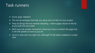 Task runners
 Grunt, gulp, webpack
 This are all packages that help you setup and run files for your project
 They do things like hot-module reloading – where pages reload on the fly
as you edit and save state
 We’ll use a bit simpler mechanism where you have to refresh the page, but
it will still update as soon as you do
 Grunt is what we’ll use right now, although I’ll talk about webpack in a later
class
 