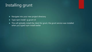 Installing grunt
 Navigate into your new project directory
 Type npm install –g grunt-cli
 This will globally install the client for grunt, the grunt service was installed
when you typed npm install earlier
 