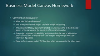 Business Model Canvas Homework
 Comments and discussion?
 What idea did people pursue?
 This is very close to the Project 1 format, except for grading
 The assignment today is primarily graded on understanding of the technical
aspect of the canvas and the elements of the marketing plan
 The project is graded on feasibility and potential of the idea in addition to
those criteria, with an emphasis on user analysis and perhaps even user
interviews if possible
 Need to form groups today! We’ll do that when we go over to the other room
 