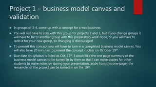 Project 1 – business model canvas and
validation
 In groups of 3-4, come up with a concept for a web business
 You will not have to stay with this group for projects 2 and 3, but if you change groups it
will have to be to another group with this preparatory work done, or you will have to
redo it for your new group, so changing is discouraged
 To present this concept you will have to turn in a completed business model canvas. You
will also have 20 minutes to present the concept in class on October 19th.
 Due date on syllabus is listed as Oct. 17th. I would like the one page summary of the
business model canvas to be turned in by then so that I can make copies for other
students to make notes on during your presentation, aside from this one-pager the
remainder of the project can be turned in on the 19th.
 