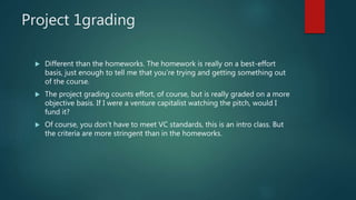 Project 1grading
 Different than the homeworks. The homework is really on a best-effort
basis, just enough to tell me that you’re trying and getting something out
of the course.
 The project grading counts effort, of course, but is really graded on a more
objective basis. If I were a venture capitalist watching the pitch, would I
fund it?
 Of course, you don’t have to meet VC standards, this is an intro class. But
the criteria are more stringent than in the homeworks.
 