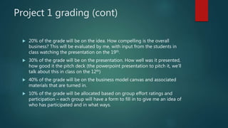 Project 1 grading (cont)
 20% of the grade will be on the idea. How compelling is the overall
business? This will be evaluated by me, with input from the students in
class watching the presentation on the 19th.
 30% of the grade will be on the presentation. How well was it presented,
how good it the pitch deck (the powerpoint presentation to pitch it, we’ll
talk about this in class on the 12th)
 40% of the grade will be on the business model canvas and associated
materials that are turned in.
 10% of the grade will be allocated based on group effort ratings and
participation – each group will have a form to fill in to give me an idea of
who has participated and in what ways.
 