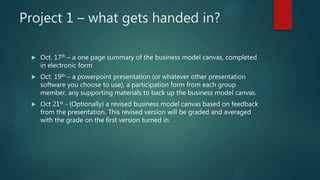 Project 1 – what gets handed in?
 Oct. 17th – a one page summary of the business model canvas, completed
in electronic form
 Oct. 19th – a powerpoint presentation (or whatever other presentation
software you choose to use), a participation form from each group
member, any supporting materials to back up the business model canvas.
 Oct 21st - (Optionally) a revised business model canvas based on feedback
from the presentation. This revised version will be graded and averaged
with the grade on the first version turned in.
 
