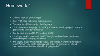 Homework 4
 Create a page on github pages
 Does NOT need to be on a custom domain
 The page should be a project landing page
 I don’t care what the project is, but if you have an idea for project 1 that’s a
good way to sell it to your group
 Due by class time on Oct 5th, send me a URL
 I don’t get back in town until the 6th, though, so please leave the site up
until I send you a reply to your email
 (the sneaky of you might realize “wow, I can change it until he gets back in
town!” *shrug* you might get away with it. But no promises on when I
look, so whatever is there when I look gets graded!)
 