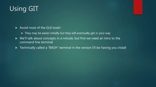 Using GIT
 Avoid most of the GUI tools!
 They may be easier initially but they will eventually get in your way
 We’ll talk about concepts in a minute, but first we need an intro to the
command line terminal
 Technically called a “BASH” terminal in the version I’ll be having you install
 