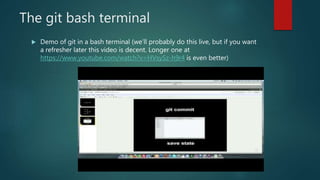 The git bash terminal
 Demo of git in a bash terminal (we’ll probably do this live, but if you want
a refresher later this video is decent. Longer one at
https://www.youtube.com/watch?v=HVsySz-h9r4 is even better)
 