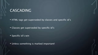 CASCADING
• HTML tags get superseded by classes and specific id’s
• Classes get superseded by specific id’s
• Specific id’s win
• Unless something is marked important!
 