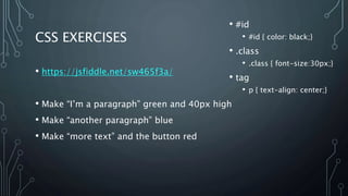CSS EXERCISES
• https://jsfiddle.net/sw465f3a/
• Make “I’m a paragraph” green and 40px high
• Make “another paragraph” blue
• Make “more text” and the button red
• #id
• #id { color: black;}
• .class
• .class { font-size:30px;}
• tag
• p { text-align: center;}
 