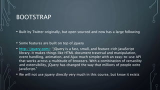 BOOTSTRAP
• Built by Twitter originally, but open sourced and now has a large following
• Some features are built on top of jquery
• http://jquery.com/: “jQuery is a fast, small, and feature-rich JavaScript
library. It makes things like HTML document traversal and manipulation,
event handling, animation, and Ajax much simpler with an easy-to-use API
that works across a multitude of browsers. With a combination of versatility
and extensibility, jQuery has changed the way that millions of people write
JavaScript.”
• We will not use jquery directly very much in this course, but know it exists
 