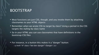 BOOTSTRAP
• Most functions are just CSS, though, and you invoke them by attaching
classnames to your HTML objects
• Remember when we wrote CSS to target by class? Using a period in the CSS
targets the styling by class name
• So in your HTML you can use classnames that have definitions in the
bootstrap CSS files
• For instance, in a button this makes it a “danger” button:
<a href="#" class="btn btn-danger">Danger</a>
 