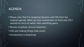 AGENDA
• Please note that I’m swapping bluemix and CSS from the
original agenda. While we have momentum on html and CSS I
wanted to carry on rather than switching gears.
• Review of github, discuss branches
• CSS and making things look pretty
• Introduction to bootstrap
 