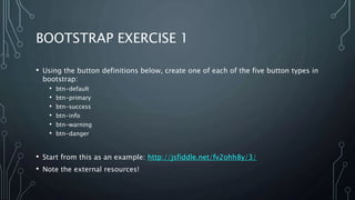 BOOTSTRAP EXERCISE 1
• Using the button definitions below, create one of each of the five button types in
bootstrap:
• btn-default
• btn-primary
• btn-success
• btn-info
• btn-warning
• btn-danger
• Start from this as an example: http://jsfiddle.net/fv2ohh8y/3/
• Note the external resources!
 