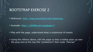 BOOTSTRAP EXERCISE 2
• Reference: http://www.w3schools.com/bootstrap/
• Example: https://jsfiddle.net/oazgbqay/7
• Play with the page, understand what a responsive UI means
• Using the refence above, edit the page so that a tooltip pops up over
the gray area at the top (the “jumbotron”) that reads “Hooray!”
 
