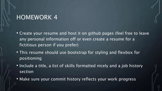 HOMEWORK 4
• Create your resume and host it on github pages (feel free to leave
any personal information off or even create a resume for a
fictitious person if you prefer)
• This resume should use bootstrap for styling and flexbox for
positioning
• Include a title, a list of skills formatted nicely and a job history
section
• Make sure your commit history reflects your work progress
 