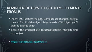 REMINDER OF HOW TO GET HTML ELEMENTS
FROM JS
• innerHTML is where the page contents are changed, but you
have to first find the object. So give each HTML object you’ll
want to change an ID
• Then in the javascript use document.getElementById to find
that object
• https://jsfiddle.net/3p9fm0w7/
 