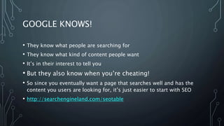 GOOGLE KNOWS!
• They know what people are searching for
• They know what kind of content people want
• It’s in their interest to tell you
• But they also know when you’re cheating!
• So since you eventually want a page that searches well and has the
content you users are looking for, it’s just easier to start with SEO
• http://searchengineland.com/seotable
 