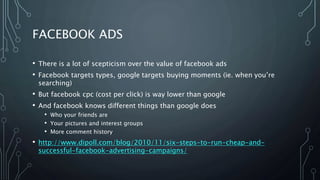 FACEBOOK ADS
• There is a lot of scepticism over the value of facebook ads
• Facebook targets types, google targets buying moments (ie. when you’re
searching)
• But facebook cpc (cost per click) is way lower than google
• And facebook knows different things than google does
• Who your friends are
• Your pictures and interest groups
• More comment history
• http://www.dipoll.com/blog/2010/11/six-steps-to-run-cheap-and-
successful-facebook-advertising-campaigns/
 