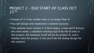 PROJECT 2 – DUE START OF CLASS OCT
25TH
• Groups of 3-4 (no smaller than 2, no larger than 5)
• You will design and implement a website business
• This website must contain 3-4 html pages, a map (we’ll discuss
this next week), a database mockup (you’ll do the UI only in
this project, the database itself will be for project 3), and a
chatbot (also for project 3, but you’ll do the dialog design for
this project)
 