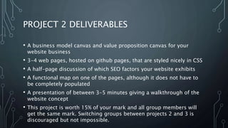PROJECT 2 DELIVERABLES
• A business model canvas and value proposition canvas for your
website business
• 3-4 web pages, hosted on github pages, that are styled nicely in CSS
• A half-page discussion of which SEO factors your website exhibits
• A functional map on one of the pages, although it does not have to
be completely populated
• A presentation of between 3-5 minutes giving a walkthrough of the
website concept
• This project is worth 15% of your mark and all group members will
get the same mark. Switching groups between projects 2 and 3 is
discouraged but not impossible.
 