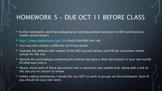 HOMEWORK 5 – DUE OCT 11 BEFORE CLASS
• In this homework, you’ll be evaluating an existing website business for SEO and business
model canvas factors.
• http://www.usedvictoria.com/ is a local classified ads site
• You may also choose a different site if you prefer
• Evaluate the website with respect to the SEO success factors and fill out a business model
canvas for the site.
• Identify the technologies powering the website and give a short description in your own words
of what each one is
• Please check both of these documents into a repository and submit that, along with a link to
the site you’ve chosen to review
• Unlike coding homeworks I would like you NOT to work in groups on this homework. Each of
you should do your own work.
 