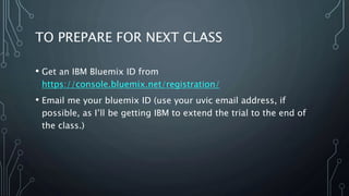 TO PREPARE FOR NEXT CLASS
• Get an IBM Bluemix ID from
https://console.bluemix.net/registration/
• Email me your bluemix ID (use your uvic email address, if
possible, as I’ll be getting IBM to extend the trial to the end of
the class.)
 